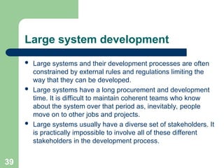 Large system development
 Large systems and their development processes are often
constrained by external rules and regulations limiting the
way that they can be developed.
 Large systems have a long procurement and development
time. It is difficult to maintain coherent teams who know
about the system over that period as, inevitably, people
move on to other jobs and projects.
 Large systems usually have a diverse set of stakeholders. It
is practically impossible to involve all of these different
stakeholders in the development process.
39
 