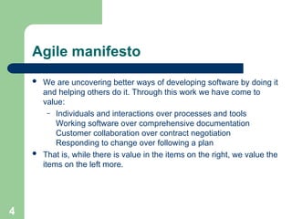 Agile manifesto
 We are uncovering better ways of developing software by doing it
and helping others do it. Through this work we have come to
value:
– Individuals and interactions over processes and tools
Working software over comprehensive documentation
Customer collaboration over contract negotiation
Responding to change over following a plan
 That is, while there is value in the items on the right, we value the
items on the left more.
4
 