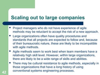 Scaling out to large companies
 Project managers who do not have experience of agile
methods may be reluctant to accept the risk of a new approach.
 Large organizations often have quality procedures and
standards that all projects are expected to follow and, because
of their bureaucratic nature, these are likely to be incompatible
with agile methods.
 Agile methods seem to work best when team members have a
relatively high skill level. However, within large organizations,
there are likely to be a wide range of skills and abilities.
 There may be cultural resistance to agile methods, especially in
those organizations that have a long history of using
conventional systems engineering processes.
42
 