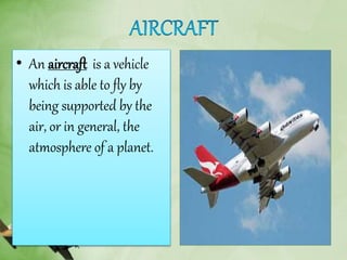 • An aircraft is a vehicle
which is able to fly by
being supported by the
air, or in general, the
atmosphere of a planet.
 