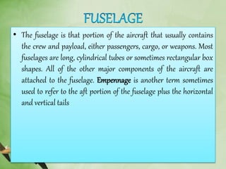 • The fuselage is that portion of the aircraft that usually contains
the crew and payload, either passengers, cargo, or weapons. Most
fuselages are long, cylindrical tubes or sometimes rectangular box
shapes. All of the other major components of the aircraft are
attached to the fuselage. Empennage is another term sometimes
used to refer to the aft portion of the fuselage plus the horizontal
and vertical tails
 