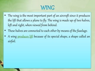• The wing is the most important part of an aircraft since it produces
the lift that allows a plane to fly. The wing is made up of two halves,
left and right, when viewed from behind.
• These halves are connected to each other by means of the fuselage.
• A wing produces lift because of its special shape, a shape called an
airfoil.
 