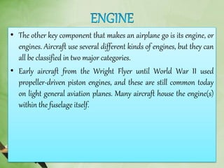 • The other key component that makes an airplane go is its engine, or
engines. Aircraft use several different kinds of engines, but they can
all be classified in two major categories.
• Early aircraft from the Wright Flyer until World War II used
propeller-driven piston engines, and these are still common today
on light general aviation planes. Many aircraft house the engine(s)
within the fuselage itself.
 