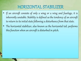 • If an aircraft consists of only a wing or a wing and fuselage, it is
inherently unstable. Stability is defined as the tendency of an aircraft
to return to its initial state following a disturbance from that state.
• The horizontal stabilizer, also known as the horizontal tail, performs
this function when an aircraft is disturbed in pitch.
 