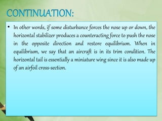 • In other words, if some disturbance forces the nose up or down, the
horizontal stabilizer produces a counteracting force to push the nose
in the opposite direction and restore equilibrium. When in
equilibrium, we say that an aircraft is in its trim condition. The
horizontal tail is essentially a miniature wing since it is also made up
of an airfoil cross-section.
 
