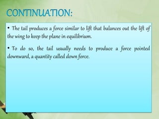 • The tail produces a force similar to lift that balances out the lift of
the wing to keep the plane in equilibrium.
• To do so, the tail usually needs to produce a force pointed
downward, a quantity called down force.
 