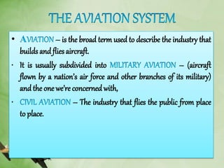 • – is the broad term used to describe the industry that
builds and flies aircraft.
• It is usually subdivided into – (aircraft
flown by a nation’s air force and other branches of its military)
and the one we’re concerned with,
• – The industry that flies the public from place
to place.
 