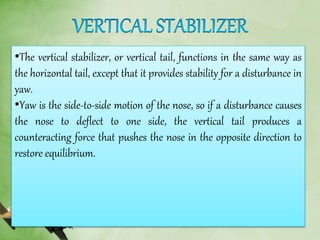 •The vertical stabilizer, or vertical tail, functions in the same way as
the horizontal tail, except that it provides stability for a disturbance in
yaw.
•Yaw is the side-to-side motion of the nose, so if a disturbance causes
the nose to deflect to one side, the vertical tail produces a
counteracting force that pushes the nose in the opposite direction to
restore equilibrium.
 