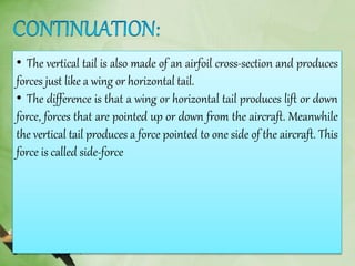 • The vertical tail is also made of an airfoil cross-section and produces
forces just like a wing or horizontal tail.
• The difference is that a wing or horizontal tail produces lift or down
force, forces that are pointed up or down from the aircraft. Meanwhile
the vertical tail produces a force pointed to one side of the aircraft. This
force is called side-force
 