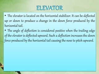 • The elevator is located on the horizontal stabilizer. It can be deflected
up or down to produce a change in the down force produced by the
horizontal tail.
• The angle of deflection is considered positive when the trailing edge
of the elevator is deflected upward. Such a deflection increases the down
force produced by the horizontal tail causing the nose to pitch upward.
 