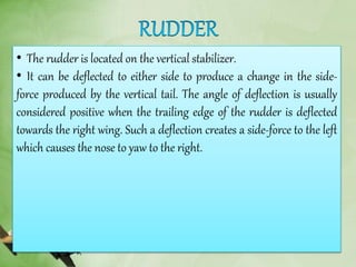 • The rudder is located on the vertical stabilizer.
• It can be deflected to either side to produce a change in the side-
force produced by the vertical tail. The angle of deflection is usually
considered positive when the trailing edge of the rudder is deflected
towards the right wing. Such a deflection creates a side-force to the left
which causes the nose to yaw to the right.
 
