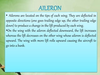 • Ailerons are located on the tips of each wing. They are deflected in
opposite directions (one goes trailing edge up, the other trailing edge
down) to produce a change in the lift produced by each wing.
•On the wing with the aileron deflected downward, the lift increases
whereas the lift decreases on the other wing whose aileron is deflected
upward. The wing with more lift rolls upward causing the aircraft to
go into a bank.
 