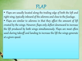 • Flaps are usually located along the trailing edge of both the left and
right wing, typically inboard of the ailerons and close to the fuselage.
• Flaps are similar to ailerons in that they affect the amount of lift
created by the wings. However, flaps only deflect downward to increase
the lift produced by both wings simultaneously. Flaps are most often
used during takeoff and landing to increase the lift the wings generate
at a given speed.
 