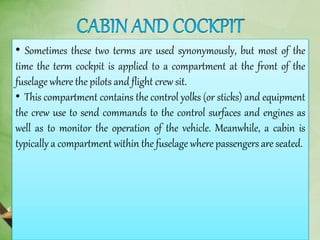 • Sometimes these two terms are used synonymously, but most of the
time the term cockpit is applied to a compartment at the front of the
fuselage where the pilots and flight crew sit.
• This compartment contains the control yolks (or sticks) and equipment
the crew use to send commands to the control surfaces and engines as
well as to monitor the operation of the vehicle. Meanwhile, a cabin is
typically a compartment within the fuselage where passengers are seated.
 