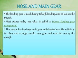 • The landing gear is used during takeoff, landing, and to taxi on the
ground.
• Most planes today use what is called a tricycle landing gear
arrangement.
• This system has two large main gear units located near the middle of
the plane and a single smaller nose gear unit near the nose of the
aircraft.
 