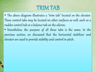 • The above diagram illustrates a "trim tab" located on the elevator.
These control tabs may be located on other surfaces as well, such as a
rudder control tab or a balance tab on the aileron.
• Nonetheless, the purpose of all these tabs is the same. In the
previous section, we discussed that the horizontal stabilizer and
elevator are used to provide stability and control in pitch.
 