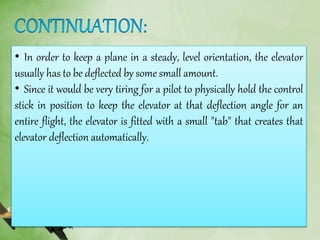 • In order to keep a plane in a steady, level orientation, the elevator
usually has to be deflected by some small amount.
• Since it would be very tiring for a pilot to physically hold the control
stick in position to keep the elevator at that deflection angle for an
entire flight, the elevator is fitted with a small "tab" that creates that
elevator deflection automatically.
 