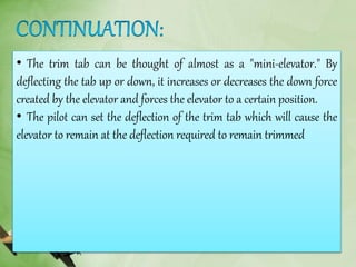 • The trim tab can be thought of almost as a "mini-elevator." By
deflecting the tab up or down, it increases or decreases the down force
created by the elevator and forces the elevator to a certain position.
• The pilot can set the deflection of the trim tab which will cause the
elevator to remain at the deflection required to remain trimmed
 