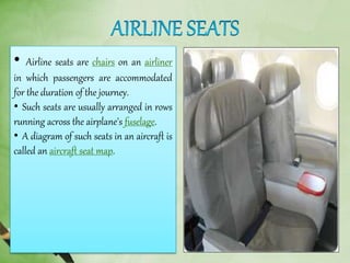 • Airline seats are chairs on an airliner
in which passengers are accommodated
for the duration of the journey.
• Such seats are usually arranged in rows
running across the airplane's fuselage.
• A diagram of such seats in an aircraft is
called an aircraft seat map.
 