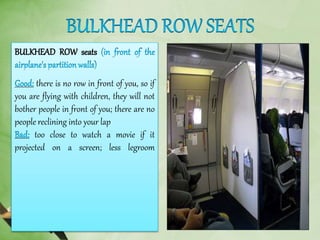 BULKHEAD ROW seats
there is no row in front of you, so if
you are flying with children, they will not
bother people in front of you; there are no
people reclining into your lap
too close to watch a movie if it
projected on a screen; less legroom
 