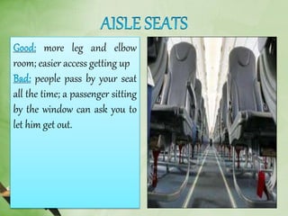 more leg and elbow
room; easier access getting up
people pass by your seat
all the time; a passenger sitting
by the window can ask you to
let him get out.
 