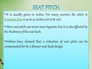 • It is usually given in inches. For many carriers, the pitch in
Economy class is 30 to 32 inches (76 to 81 cm).
• More seat pitch can mean more legroom, but it is also affected by
the thickness of the seat back.
•Airlines have claimed that a reduction of seat pitch can be
compensated for by a thinner seat-back design
 