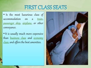 • Is the most luxurious class of
accommodation on a train,
passenger ship, airplane, or other
conveyance.
• It is usually much more expensive
than business class and economy
class, and offers the best amenities.
 