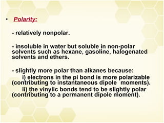 Polarity: - relatively nonpolar. - insoluble in water but soluble in non-polar solvents such as hexane, gasoline, halogenated solvents and ethers. - slightly more polar than alkanes because: i) electrons in the pi bond is more polarizable  (contributing to instantaneous dipole  moments). ii) the vinylic bonds tend to be slightly polar  (contributing to a permanent dipole moment). 