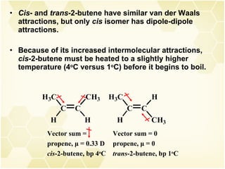 Cis - and  trans- 2-butene have similar van der Waals attractions, but only  cis  isomer has dipole-dipole attractions. Because of its increased intermolecular attractions,  cis- 2-butene must be heated to a slightly higher temperature (4 o C versus 1 o C) before it begins to boil. Vector sum =  propene,  μ  = 0.33 D cis -2-butene, bp 4 o C Vector sum = 0 propene,  μ  = 0 trans -2-butene, bp 1 o C 