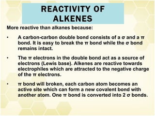 REACTIVITY OF ALKENES More reactive than alkanes because: A carbon-carbon double bond consists of a  σ  and a  π  bond. It is easy to break the  π  bond while the  σ  bond remains intact. The  π  electrons in the double bond act as a source of electrons (Lewis base). Alkenes are reactive towards electrophiles which are attracted to the negative charge of the  π  electrons. π  bond will broken, each carbon atom becomes an active site which can form a new covalent bond with another atom. One  π  bond is converted into 2  σ  bonds.  