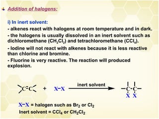 Addition of halogens: i) In inert solvent: - alkenes react with halogens at room temperature and in dark. - the halogens is usually dissolved in an inert solvent such as dichloromethane (CH 2 Cl 2 ) and tetrachloromethane (CCl 4 ). - Iodine will not react with alkenes because it is less reactive than chlorine and bromine. - Fluorine is very reactive. The reaction will produced explosion.  