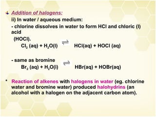 Addition of halogens: ii) In water / aqueous medium: - chlorine dissolves in water to form HCl and chloric (l) acid  (HOCl). Cl 2  (aq) + H 2 O(l)  HCl(aq) + HOCl (aq) - same as bromine Br 2  (aq) + H 2 O(l)  HBr(aq) + HOBr(aq) *  Reaction of alkenes  with  halogens in water  (eg. chlorine water and bromine water) produced  halohydrins  (an alcohol with a halogen on the adjacent carbon atom).  