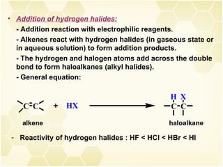 Addition of hydrogen halides:   - Addition reaction with electrophilic reagents. - Alkenes react with hydrogen halides (in gaseous state or in aqueous solution) to form addition products. - The hydrogen and halogen atoms add across the double bond to form haloalkanes (alkyl halides). - General equation: Reactivity of hydrogen halides : HF < HCl < HBr < HI 