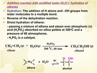 Addition reaction with acidified water (H 3 O + ): hydration of alkenes Hydration : The addition of H atoms and –OH groups from water molecules to a multiple bond. Reverse of the dehydration reaction. Direct hydration of ethene: - passing a mixture of ethene and steam over phosphoric (v) acid (H 3 PO 4 ) absorbed on silica pellets at 300 o C and a pressure of 60 atmospheres. - H 3 PO 4  is a catalyst. H + 