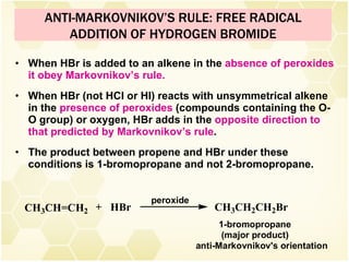When HBr is added to an alkene in the  absence of peroxides it obey Markovnikov’s rule. When HBr (not HCl or HI) reacts with unsymmetrical alkene in the  presence of peroxides  (compounds containing the O-O group) or oxygen, HBr adds in the  opposite direction to that predicted by Markovnikov’s rule . The product between propene and HBr under these conditions is 1-bromopropane and not 2-bromopropane. ANTI-MARKOVNIKOV’S RULE: FREE RADICAL ADDITION OF HYDROGEN BROMIDE 