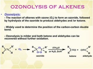 Ozonolysis:   - The reaction of alkenes with ozone (O 3 ) to form an ozonide, followed by hydrolysis of the ozonide to produce aldehydes and /or ketone. - Widely used to determine the position of the carbon-carbon double bond. - Ozonolysis is milder and both ketone and aldehydes can be recovered without further oxidation. OZONOLYSIS OF ALKENES 