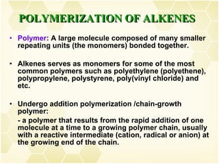 Polymer : A large molecule composed of many smaller repeating units (the monomers) bonded together. Alkenes serves as monomers for some of the most common polymers such as polyethylene (polyethene), polypropylene, polystyrene, poly(vinyl chloride) and etc. Undergo addition polymerization /chain-growth polymer: - a polymer that results from the rapid addition of one molecule at a time to a growing polymer chain, usually with a reactive intermediate (cation, radical or anion) at the growing end of the chain.  POLYMERIZATION OF ALKENES 