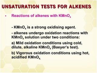 Reactions of alkenes with KMnO 4 - KMnO 4  is a strong oxidising agent. - alkenes undergo oxidation reactions with KMnO 4  solution under two conditions: a) Mild oxidation conditions using cold, dilute, alkaline KMnO 4  (Baeyer’s test). b) Vigorous oxidation conditions using hot, acidified KMnO 4. UNSATURATION TESTS FOR ALKENES 