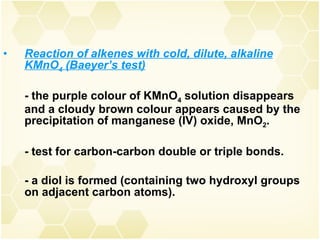 Reaction of alkenes with cold, dilute, alkaline KMnO 4  (Baeyer’s test) - the purple colour of KMnO 4  solution disappears and a cloudy brown colour appears caused by the precipitation of manganese (IV) oxide, MnO 2 . - test for carbon-carbon double or triple bonds. - a diol is formed (containing two hydroxyl groups on adjacent carbon atoms). 