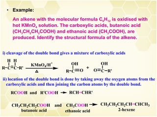 Example:  An alkene with the molecular formula C 6 H 12  is oxidised with hot KMnO 4  solution. The carboxylic acids, butanoic acid (CH 3 CH 2 CH 2 COOH) and ethanoic acid (CH 3 COOH), are produced. Identify the structural formula of the alkene. 