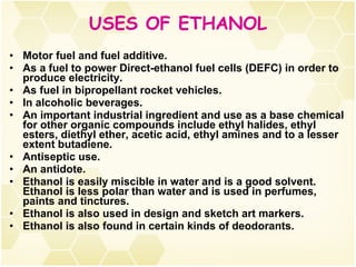 USES OF ETHANOL Motor fuel and fuel additive. As a fuel to power Direct-ethanol fuel cells (DEFC) in order to produce electricity. As fuel in bipropellant rocket vehicles. In alcoholic beverages. An important industrial ingredient and use as a base chemical for other organic compounds include ethyl halides, ethyl esters, diethyl ether, acetic acid, ethyl amines and to a lesser extent butadiene.  Antiseptic use. An antidote. Ethanol is easily miscible in water and is a good solvent. Ethanol is less polar than water and is used in perfumes, paints and tinctures.  Ethanol is also used in design and sketch art markers. Ethanol is also found in certain kinds of deodorants. 