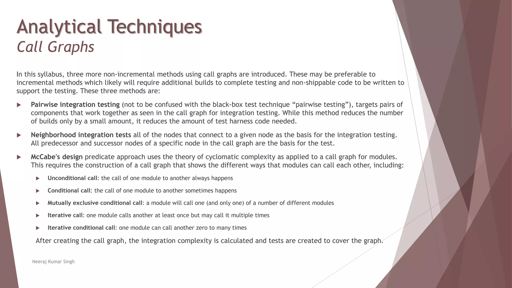 Analytical Techniques
Call Graphs
In this syllabus, three more non-incremental methods using call graphs are introduced. These may be preferable to
incremental methods which likely will require additional builds to complete testing and non-shippable code to be written to
support the testing. These three methods are:
 Pairwise integration testing (not to be confused with the black-box test technique “pairwise testing”), targets pairs of
components that work together as seen in the call graph for integration testing. While this method reduces the number
of builds only by a small amount, it reduces the amount of test harness code needed.
 Neighborhood integration tests all of the nodes that connect to a given node as the basis for the integration testing.
All predecessor and successor nodes of a specific node in the call graph are the basis for the test.
 McCabe's design predicate approach uses the theory of cyclomatic complexity as applied to a call graph for modules.
This requires the construction of a call graph that shows the different ways that modules can call each other, including:
 Unconditional call: the call of one module to another always happens
 Conditional call: the call of one module to another sometimes happens
 Mutually exclusive conditional call: a module will call one (and only one) of a number of different modules
 Iterative call: one module calls another at least once but may call it multiple times
 Iterative conditional call: one module can call another zero to many times
After creating the call graph, the integration complexity is calculated and tests are created to cover the graph.
Neeraj Kumar Singh
 