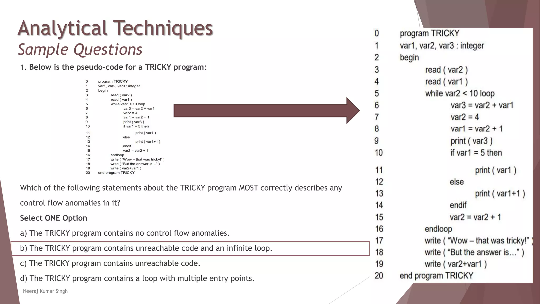 Analytical Techniques
Sample Questions
1. Below is the pseudo-code for a TRICKY program:
Which of the following statements about the TRICKY program MOST correctly describes any
control flow anomalies in it?
Select ONE Option
a) The TRICKY program contains no control flow anomalies.
b) The TRICKY program contains unreachable code and an infinite loop.
c) The TRICKY program contains unreachable code.
d) The TRICKY program contains a loop with multiple entry points.
Neeraj Kumar Singh
 