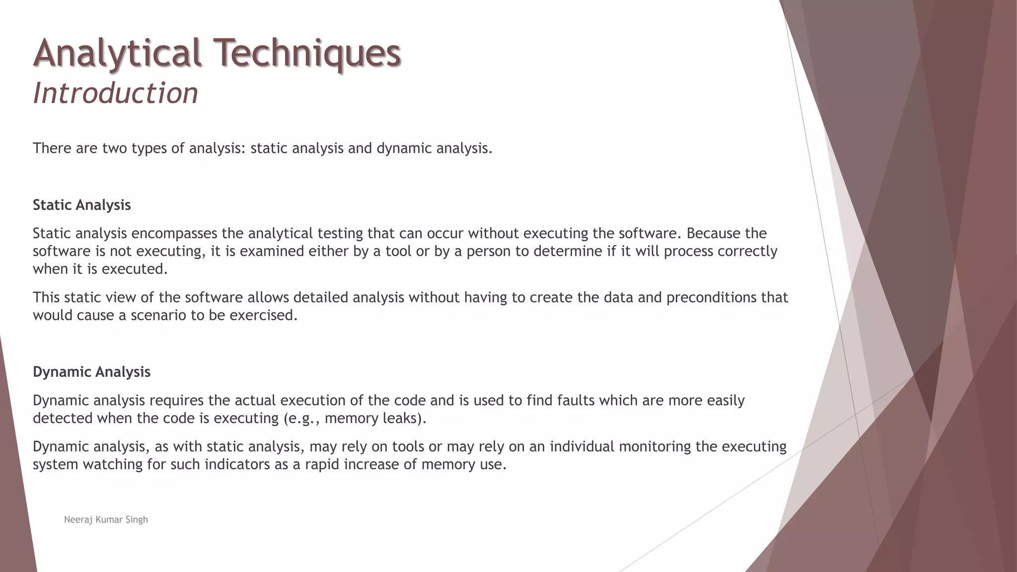 Analytical Techniques
Introduction
There are two types of analysis: static analysis and dynamic analysis.
Static Analysis
Static analysis encompasses the analytical testing that can occur without executing the software. Because the
software is not executing, it is examined either by a tool or by a person to determine if it will process correctly
when it is executed.
This static view of the software allows detailed analysis without having to create the data and preconditions that
would cause a scenario to be exercised.
Dynamic Analysis
Dynamic analysis requires the actual execution of the code and is used to find faults which are more easily
detected when the code is executing (e.g., memory leaks).
Dynamic analysis, as with static analysis, may rely on tools or may rely on an individual monitoring the executing
system watching for such indicators as a rapid increase of memory use.
Neeraj Kumar Singh
 