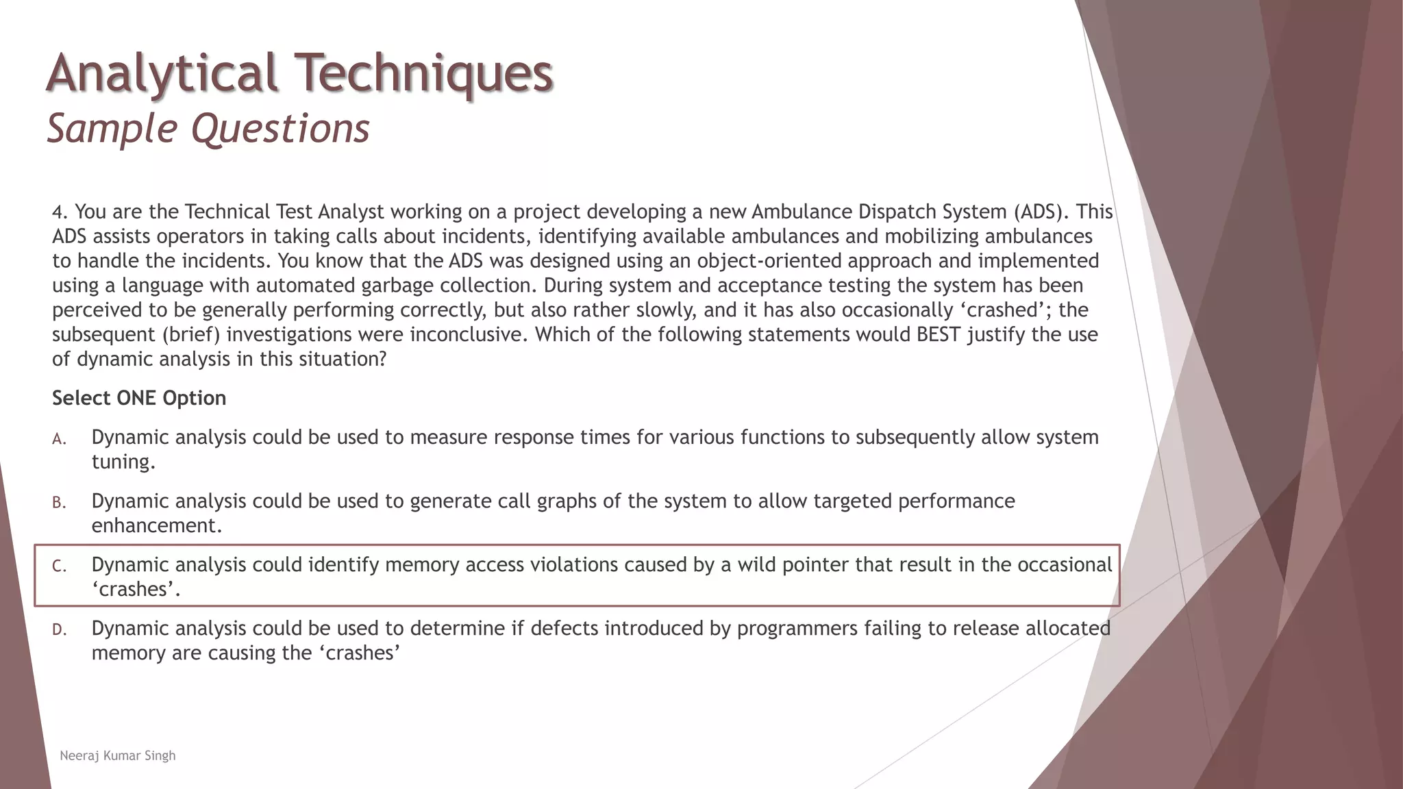 Analytical Techniques
Sample Questions
4. You are the Technical Test Analyst working on a project developing a new Ambulance Dispatch System (ADS). This
ADS assists operators in taking calls about incidents, identifying available ambulances and mobilizing ambulances
to handle the incidents. You know that the ADS was designed using an object-oriented approach and implemented
using a language with automated garbage collection. During system and acceptance testing the system has been
perceived to be generally performing correctly, but also rather slowly, and it has also occasionally ‘crashed’; the
subsequent (brief) investigations were inconclusive. Which of the following statements would BEST justify the use
of dynamic analysis in this situation?
Select ONE Option
A. Dynamic analysis could be used to measure response times for various functions to subsequently allow system
tuning.
B. Dynamic analysis could be used to generate call graphs of the system to allow targeted performance
enhancement.
C. Dynamic analysis could identify memory access violations caused by a wild pointer that result in the occasional
‘crashes’.
D. Dynamic analysis could be used to determine if defects introduced by programmers failing to release allocated
memory are causing the ‘crashes’
Neeraj Kumar Singh
 