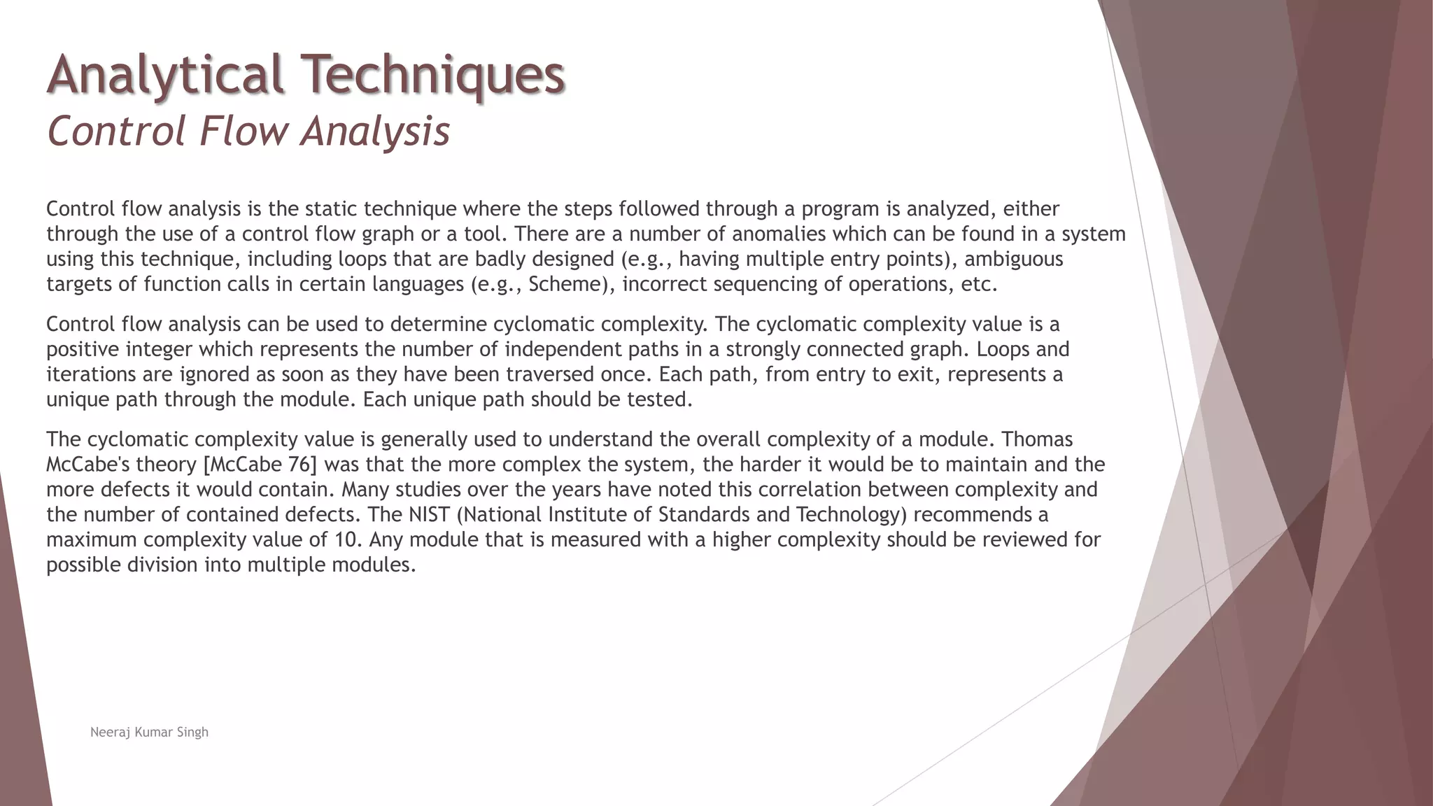 Analytical Techniques
Control Flow Analysis
Control flow analysis is the static technique where the steps followed through a program is analyzed, either
through the use of a control flow graph or a tool. There are a number of anomalies which can be found in a system
using this technique, including loops that are badly designed (e.g., having multiple entry points), ambiguous
targets of function calls in certain languages (e.g., Scheme), incorrect sequencing of operations, etc.
Control flow analysis can be used to determine cyclomatic complexity. The cyclomatic complexity value is a
positive integer which represents the number of independent paths in a strongly connected graph. Loops and
iterations are ignored as soon as they have been traversed once. Each path, from entry to exit, represents a
unique path through the module. Each unique path should be tested.
The cyclomatic complexity value is generally used to understand the overall complexity of a module. Thomas
McCabe's theory [McCabe 76] was that the more complex the system, the harder it would be to maintain and the
more defects it would contain. Many studies over the years have noted this correlation between complexity and
the number of contained defects. The NIST (National Institute of Standards and Technology) recommends a
maximum complexity value of 10. Any module that is measured with a higher complexity should be reviewed for
possible division into multiple modules.
Neeraj Kumar Singh
 