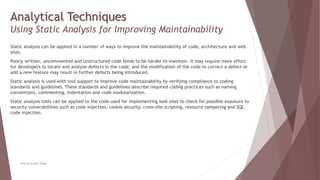 Analytical Techniques
Using Static Analysis for Improving Maintainability
Static analysis can be applied in a number of ways to improve the maintainability of code, architecture and web
sites.
Poorly written, uncommented and unstructured code tends to be harder to maintain. It may require more effort
for developers to locate and analyze defects in the code, and the modification of the code to correct a defect or
add a new feature may result in further defects being introduced.
Static analysis is used with tool support to improve code maintainability by verifying compliance to coding
standards and guidelines. These standards and guidelines describe required coding practices such as naming
conventions, commenting, indentation and code modularization.
Static analysis tools can be applied to the code used for implementing web sites to check for possible exposure to
security vulnerabilities such as code injection, cookie security, cross-site scripting, resource tampering and SQL
code injection.
Neeraj Kumar Singh
 