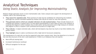 Analytical Techniques
Using Static Analysis for Improving Maintainability
Modular designs generally result in more maintainable code. Static analysis tools support the development of
modular code in the following ways:
 They search for repeated code. These sections of code may be candidates for refactoring into modules
(although the runtime overhead imposed by module calls may be an issue for real-time systems).
 They generate metrics which are valuable indicators of code modularization. These include measures of
coupling and cohesion. A system that is to have good maintainability is more likely to have a low measure of
coupling (the degree to which modules rely on each other during execution) and a high measure of cohesion
(the degree to which a module is self-contained and focused on a single task).
 They indicate, in object-oriented code, where derived objects may have too much or too little visibility into
parent classes.
 They highlight areas in code or architecture with a high level of structural complexity.
The maintenance of a web site can also be supported using static analysis tools. Here the objective is to check if
the tree-like structure of the site is well-balanced or if there is an imbalance that will lead to:
 More difficult testing tasks
 Increased maintenance workload
 Difficult navigation for the user
Neeraj Kumar Singh
 