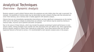 Analytical Techniques
Overview – Dynamic Analysis
Dynamic analysis is used to detect failures where the symptoms are only visible when the code is executed. For
example, the possibility of memory leaks may be detectable by static analysis (finding code that allocates but
never frees memory), but a memory leak is readily apparent with dynamic analysis.
Failures that are not immediately reproducible (intermittent) can have significant consequences on the testing
effort and on the ability to release or productively use software. Such failures may be caused by memory or
resource leaks, incorrect use of pointers and other corruptions.
Due to the nature of these failures, which may include the gradual worsening of system performance or even
system crashes, testing strategies must consider the risks associated with such defects and, where appropriate,
perform dynamic analysis to reduce them (typically by using tools). Since these failures often are the most
expensive failures to find and to correct, it is recommended to start dynamic analysis early in the project.
Neeraj Kumar Singh
 