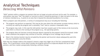 Analytical Techniques
Detecting Wild Pointers
“Wild” pointers within a program are pointers that are no longer accurate and must not be used. For example, a
wild pointer may have “lost” the object or function to which it should be pointing or it does not point to the area
of memory intended (e.g., it points to an area that is beyond the allocated boundaries of an array).
When a program uses wild pointers, a variety of consequences may occur including the following:
 The program may perform as expected. This may be the case where the wild pointer accesses memory which is
currently not used by the program and is notionally “free” and/or contains a reasonable value.
 The program may crash. In this case the wild pointer may have caused a part of the memory to be incorrectly
used which is critical to the running of the program (e.g., the operating system).
 The program does not function correctly because objects required by the program cannot be accessed. Under
these conditions the program may continue to function, although an error message may be issued.
 Data in the memory location may be corrupted by the pointer and incorrect values subsequently used (this
may also represent a security threat).
Note that any changes made to the program’s memory usage may trigger any of the four consequences listed
above. This is particularly critical where initially the program performs as expected despite the use of wild
pointers, and then crashes unexpectedly following a software change.
Neeraj Kumar Singh
 